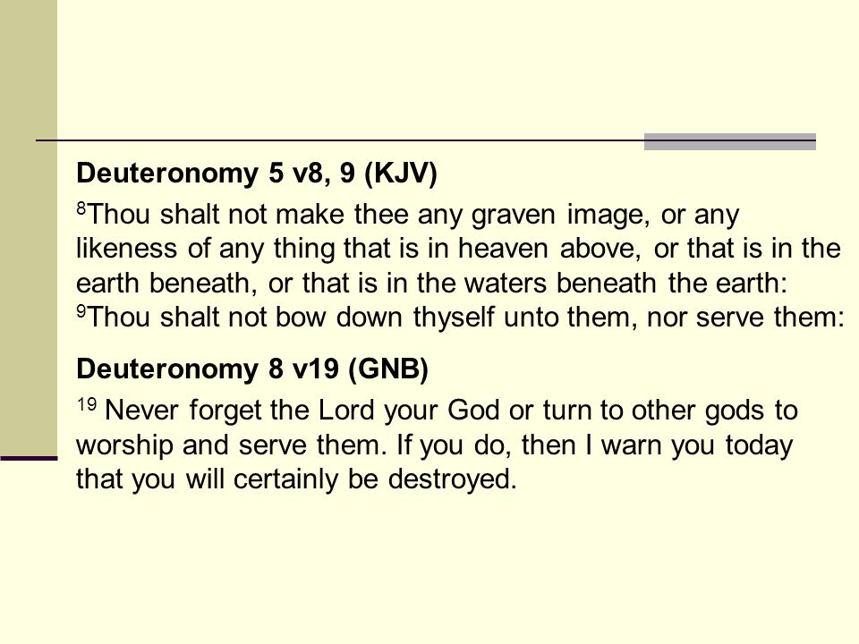Deuteronomy 5 v8, 9 (KJV) 8 Thou shalt not make thee any graven image, or any likeness of any thing that is in heaven above, or that is in the earth beneath, or that is in the waters beneath the earth: 9 Thou shalt not bow down thyself unto them, nor serve them: Deuteronomy 8 v19 (GNB) 19 Never forget the Lord your God or turn to other gods to worship and serve them.