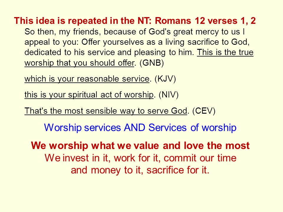 This idea is repeated in the NT: Romans 12 verses 1, 2 So then, my friends, because of God s great mercy to us I appeal to you: Offer yourselves as a living sacrifice to God, dedicated to his service and pleasing to him.