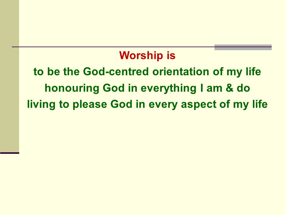 Worship is to be the God-centred orientation of my life honouring God in everything I am & do living to please God in every aspect of my life