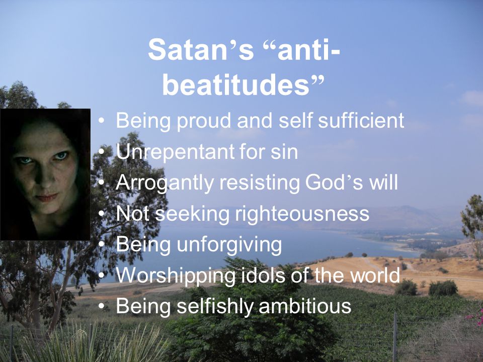 Satan ’ s anti- beatitudes Being proud and self sufficient Unrepentant for sin Arrogantly resisting God ’ s will Not seeking righteousness Being unforgiving Worshipping idols of the world Being selfishly ambitious