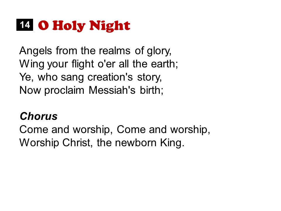 O Holy Night Angels from the realms of glory, Wing your flight o er all the earth; Ye, who sang creation s story, Now proclaim Messiah s birth; Chorus Come and worship, Worship Christ, the newborn King.