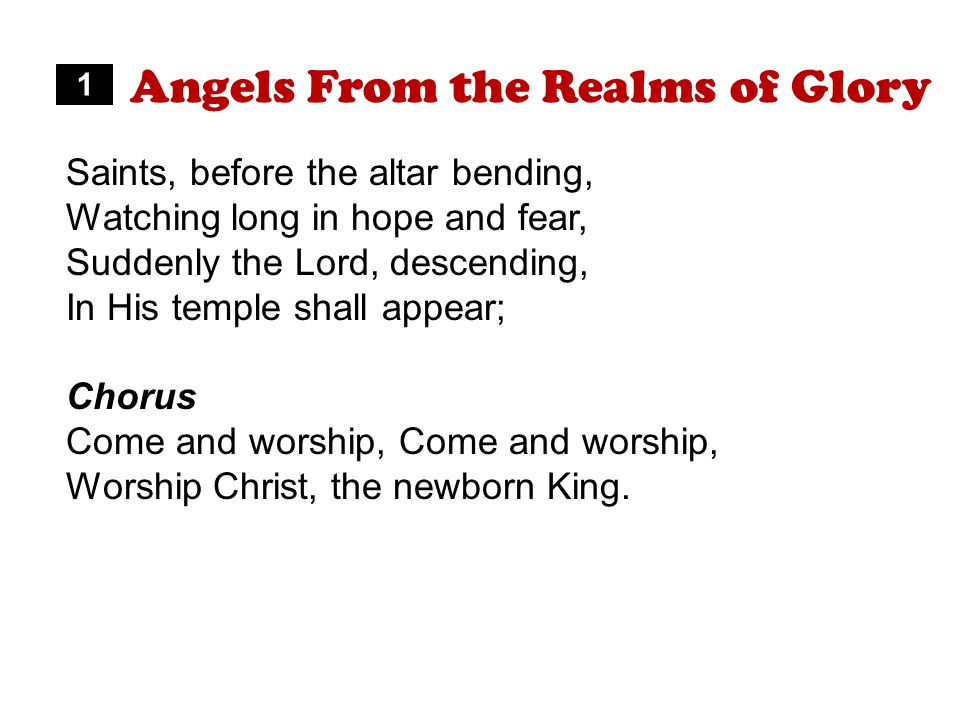 Angels From the Realms of Glory Saints, before the altar bending, Watching long in hope and fear, Suddenly the Lord, descending, In His temple shall appear; Chorus Come and worship, Worship Christ, the newborn King.