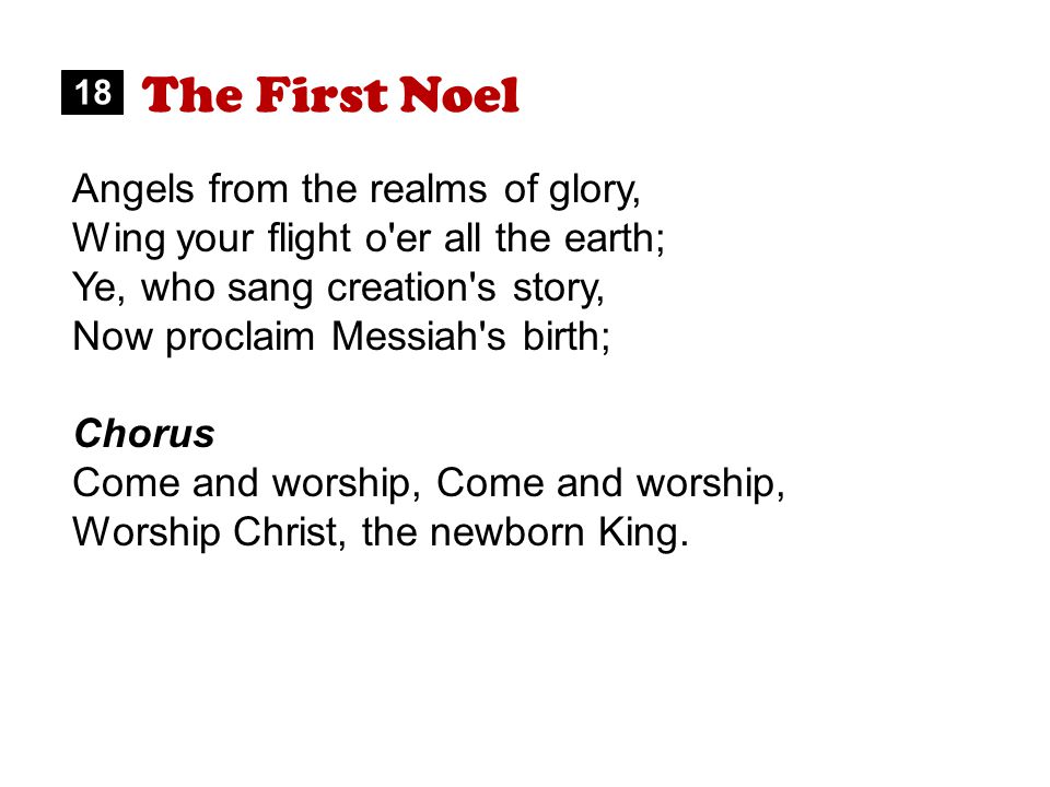 The First Noel Angels from the realms of glory, Wing your flight o er all the earth; Ye, who sang creation s story, Now proclaim Messiah s birth; Chorus Come and worship, Worship Christ, the newborn King.