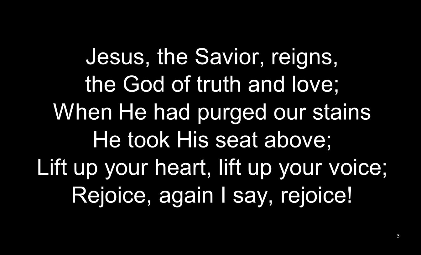 Jesus, the Savior, reigns, the God of truth and love; When He had purged our stains He took His seat above; Lift up your heart, lift up your voice; Rejoice, again I say, rejoice.