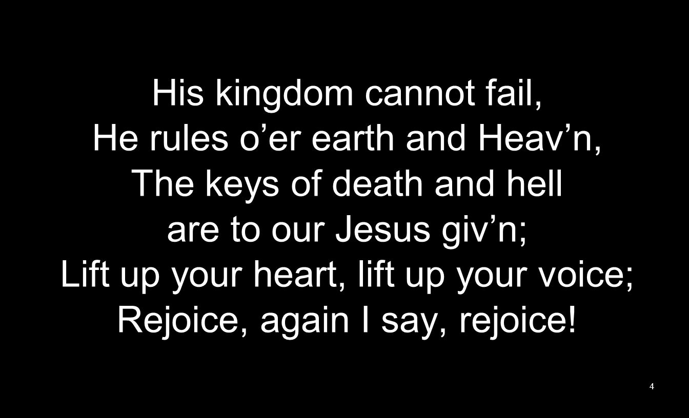 His kingdom cannot fail, He rules o’er earth and Heav’n, The keys of death and hell are to our Jesus giv’n; Lift up your heart, lift up your voice; Rejoice, again I say, rejoice.