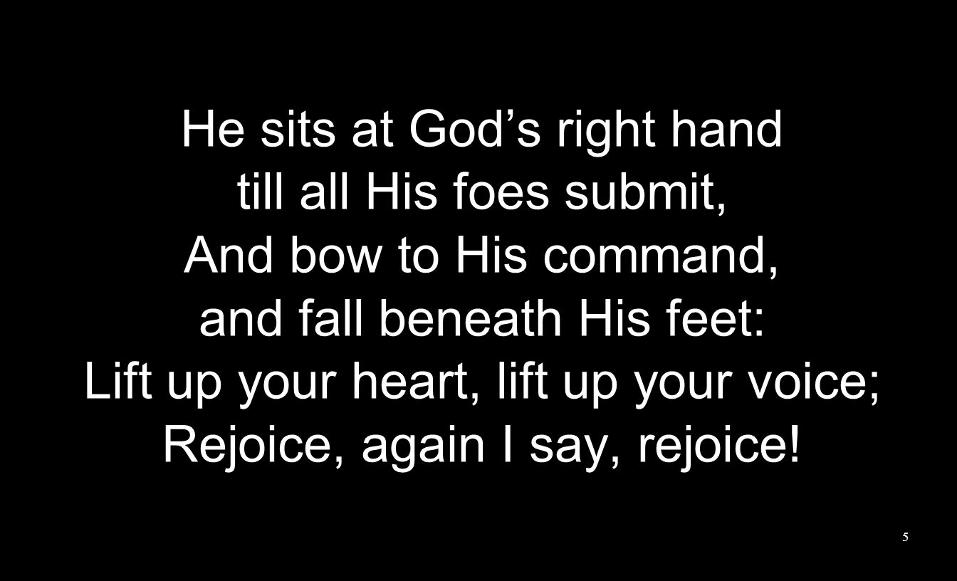 He sits at God’s right hand till all His foes submit, And bow to His command, and fall beneath His feet: Lift up your heart, lift up your voice; Rejoice, again I say, rejoice.