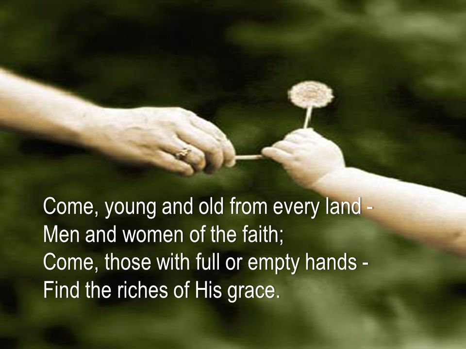 Come, young and old from every land -Come, young and old from every land - Men and women of the faith;Men and women of the faith; Come, those with full or empty hands -Come, those with full or empty hands - Find the riches of His grace.Find the riches of His grace.