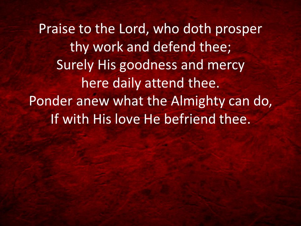 Praise to the Lord, who doth prosper thy work and defend thee; Surely His goodness and mercy here daily attend thee.