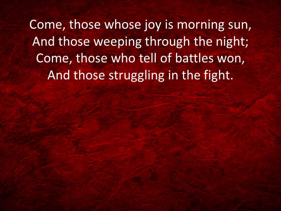 Come, those whose joy is morning sun, And those weeping through the night; Come, those who tell of battles won, And those struggling in the fight.