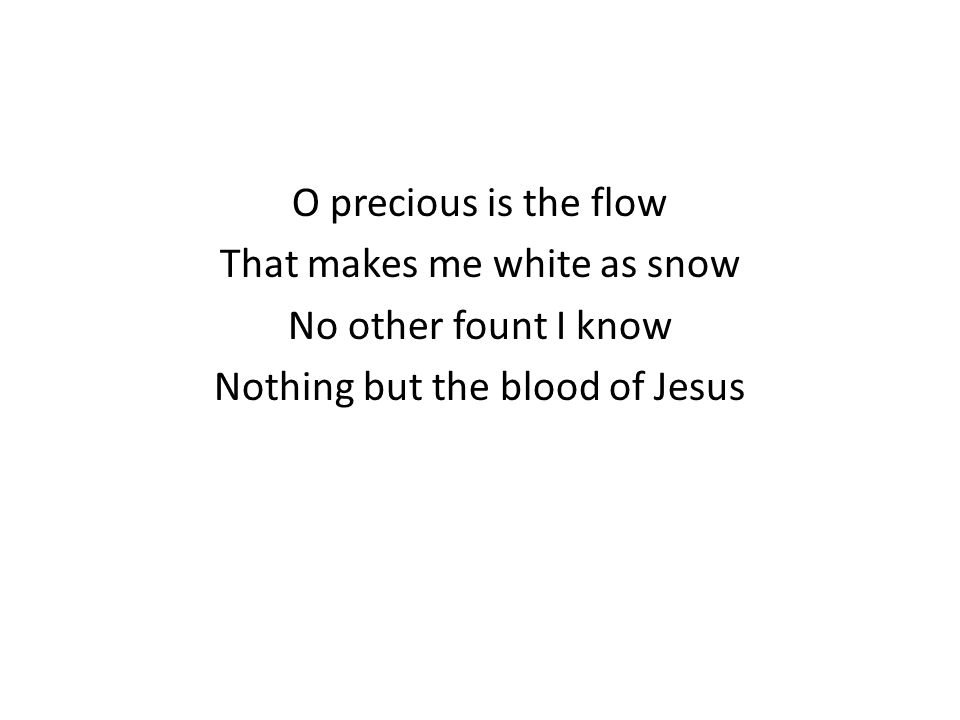 O precious is the flow That makes me white as snow No other fount I know Nothing but the blood of Jesus