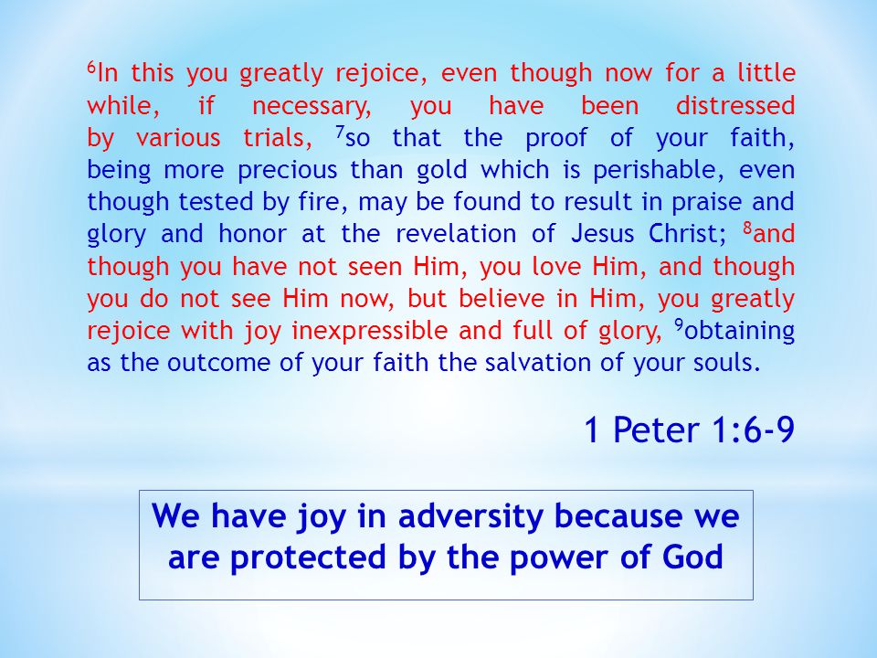 We have joy in adversity because we are protected by the power of God 6 In this you greatly rejoice, even though now for a little while, if necessary, you have been distressed by various trials, 7 so that the proof of your faith, being more precious than gold which is perishable, even though tested by fire, may be found to result in praise and glory and honor at the revelation of Jesus Christ; 8 and though you have not seen Him, you love Him, and though you do not see Him now, but believe in Him, you greatly rejoice with joy inexpressible and full of glory, 9 obtaining as the outcome of your faith the salvation of your souls.