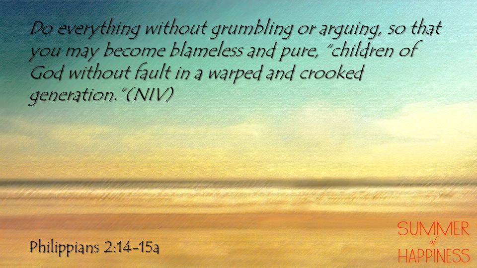 Philippians 2:14-15a Do everything without grumbling or arguing, so that you may become blameless and pure, children of God without fault in a warped and crooked generation. (NIV)