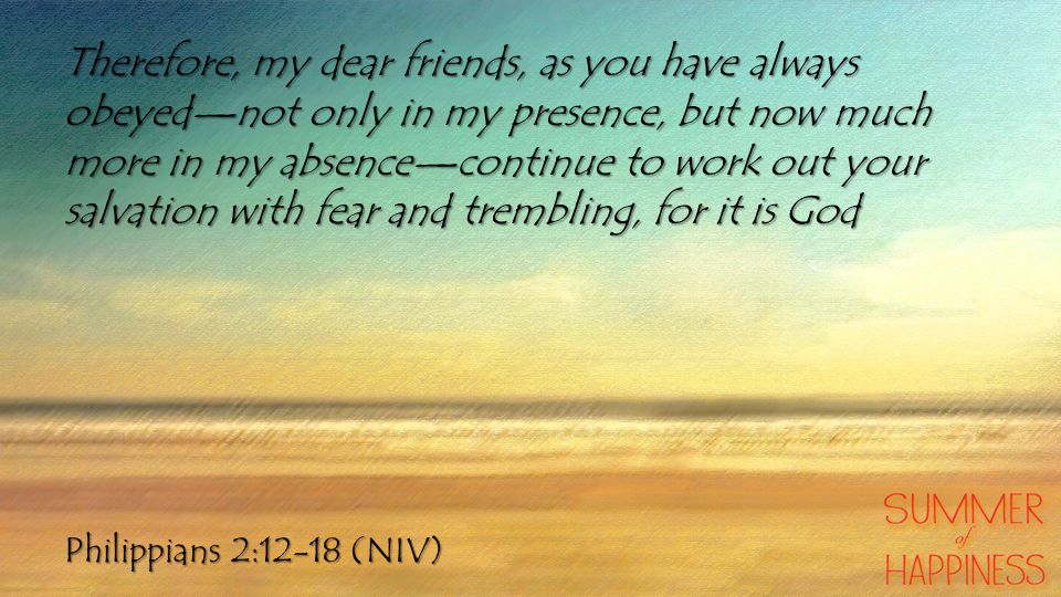 Philippians 2:12-18 (NIV) Therefore, my dear friends, as you have always obeyed—not only in my presence, but now much more in my absence—continue to work out your salvation with fear and trembling, for it is God