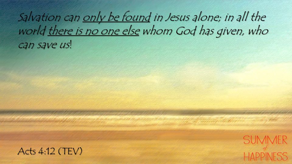 Acts 4:12 (TEV) Salvation can only be found in Jesus alone; in all the world there is no one else whom God has given, who can save us!
