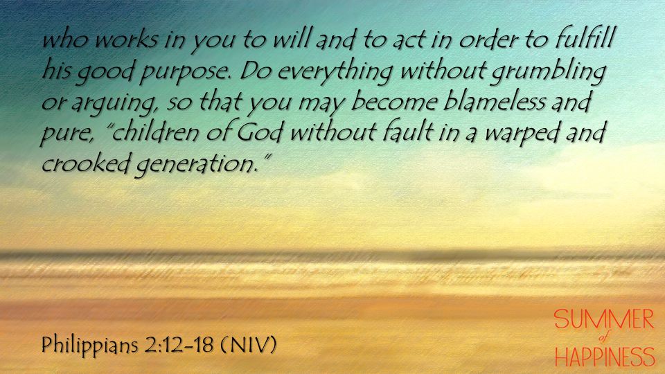 Philippians 2:12-18 (NIV) who works in you to will and to act in order to fulfill his good purpose.