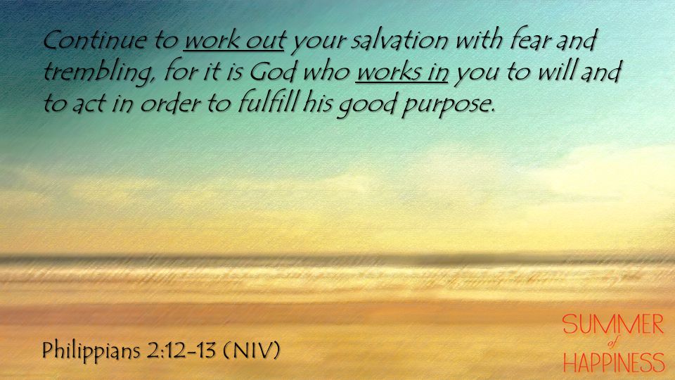 Philippians 2:12-13 (NIV) Continue to work out your salvation with fear and trembling, for it is God who works in you to will and to act in order to fulfill his good purpose.
