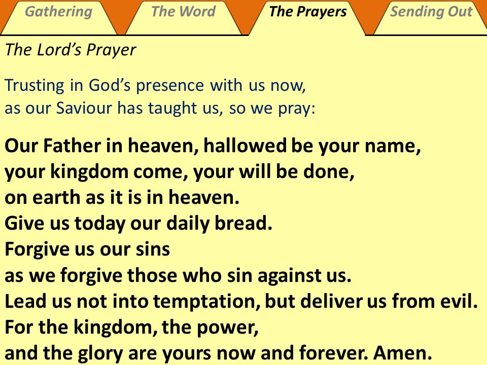 GatheringThe WordThe PrayersSending Out The Lord’s Prayer Trusting in God’s presence with us now, as our Saviour has taught us, so we pray: Our Father in heaven, hallowed be your name, your kingdom come, your will be done, on earth as it is in heaven.