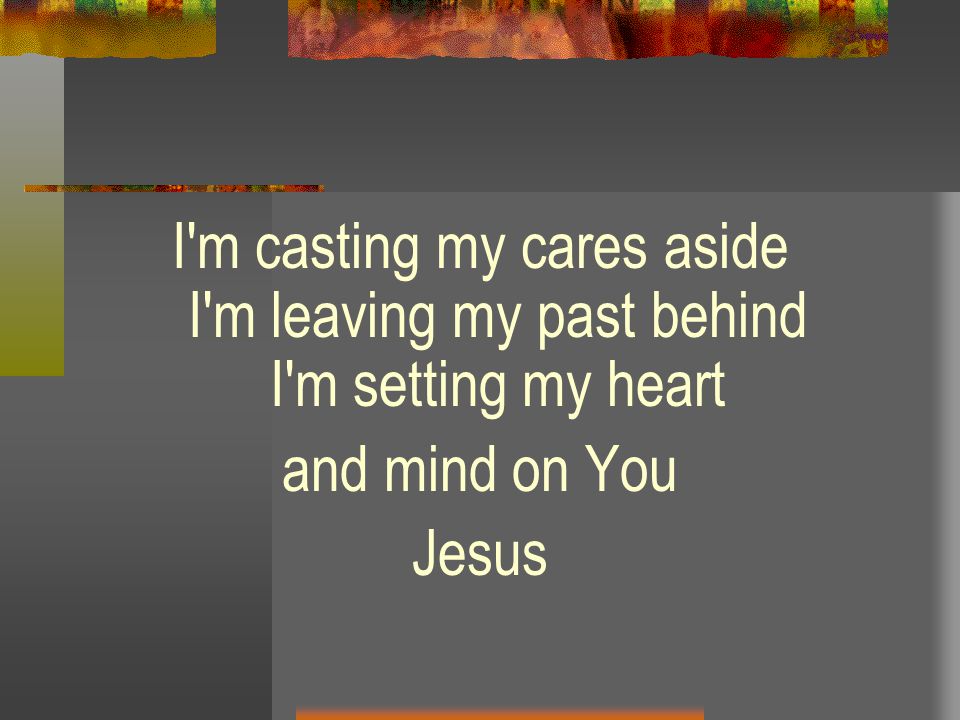 I m casting my cares aside I m leaving my past behind I m setting my heart and mind on You Jesus