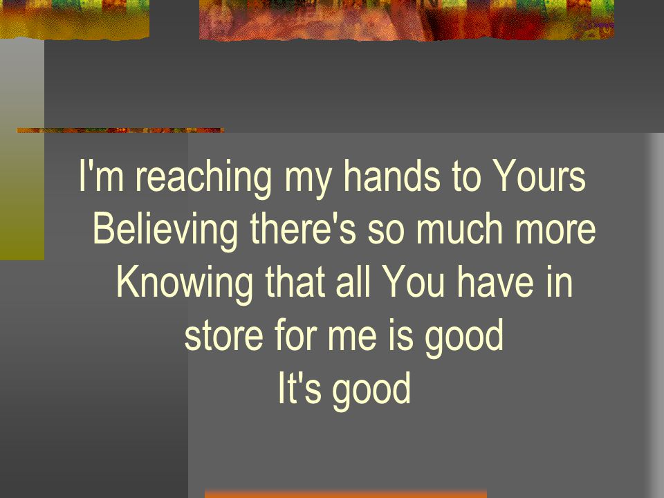 I m reaching my hands to Yours Believing there s so much more Knowing that all You have in store for me is good It s good