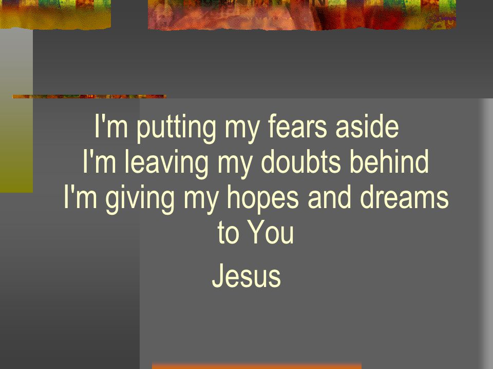 I m putting my fears aside I m leaving my doubts behind I m giving my hopes and dreams to You Jesus