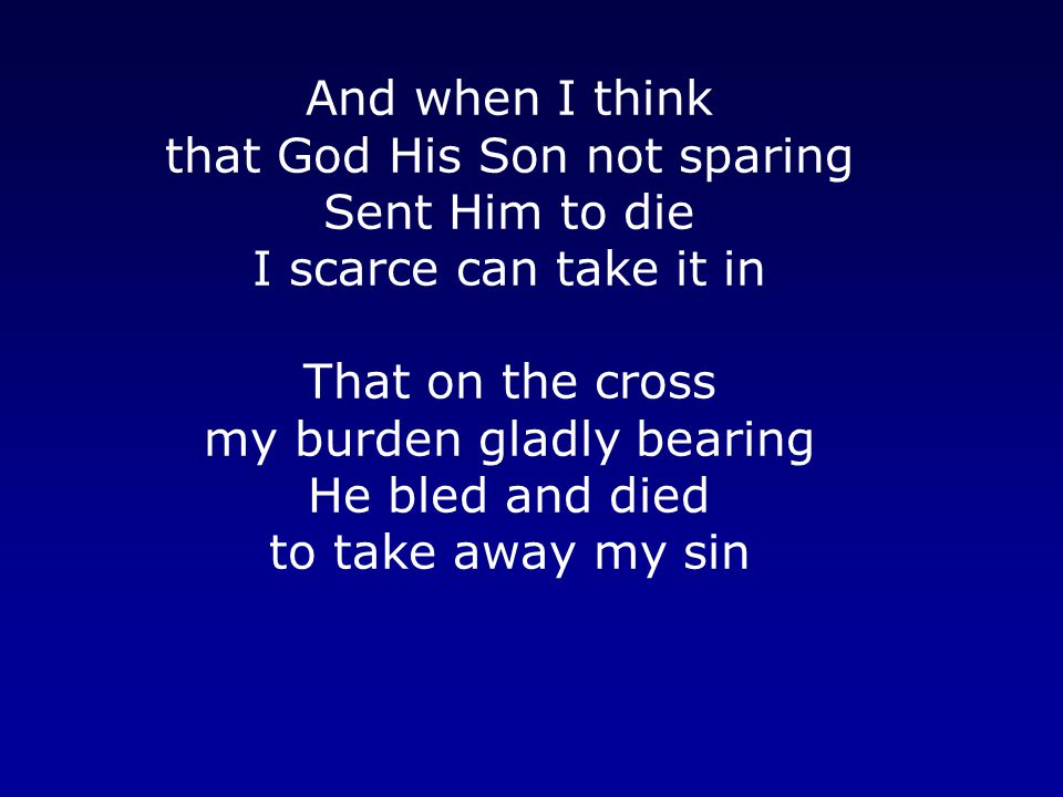And when I think that God His Son not sparing Sent Him to die I scarce can take it in That on the cross my burden gladly bearing He bled and died to take away my sin