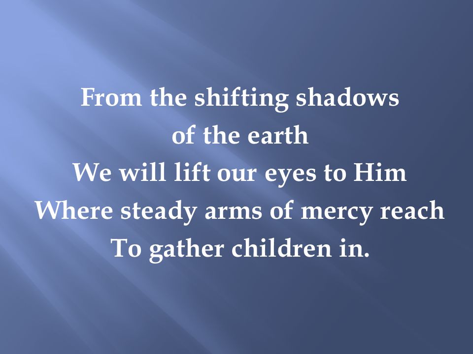 From the shifting shadows of the earth We will lift our eyes to Him Where steady arms of mercy reach To gather children in.