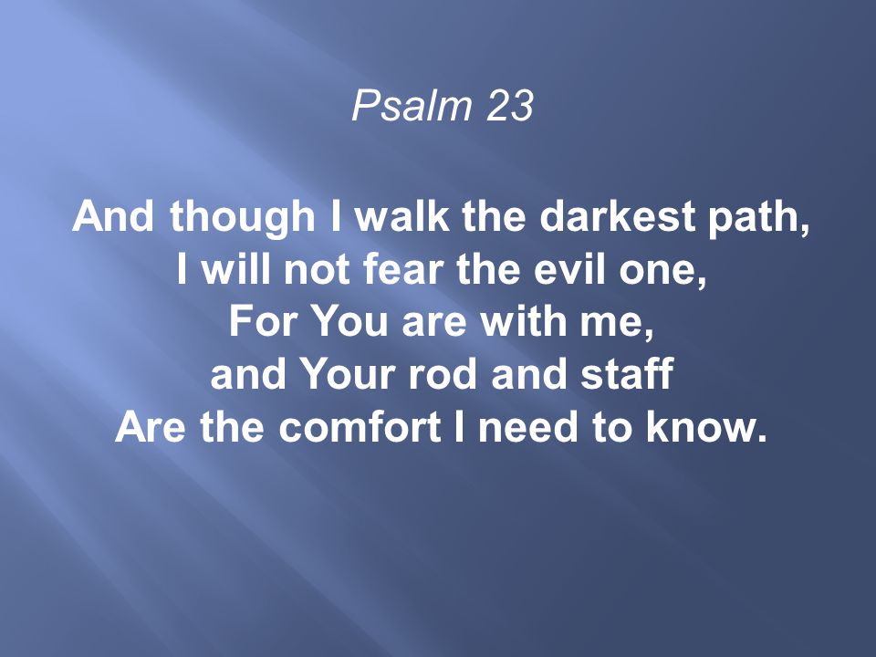 Psalm 23 And though I walk the darkest path, I will not fear the evil one, For You are with me, and Your rod and staff Are the comfort I need to know.