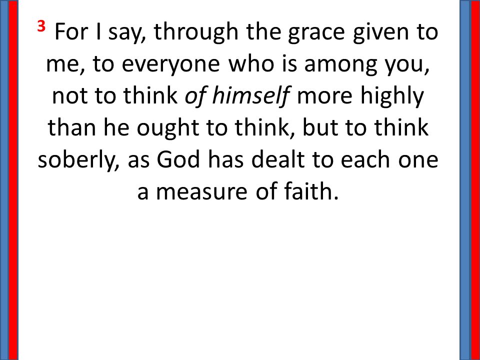 3 For I say, through the grace given to me, to everyone who is among you, not to think of himself more highly than he ought to think, but to think soberly, as God has dealt to each one a measure of faith.