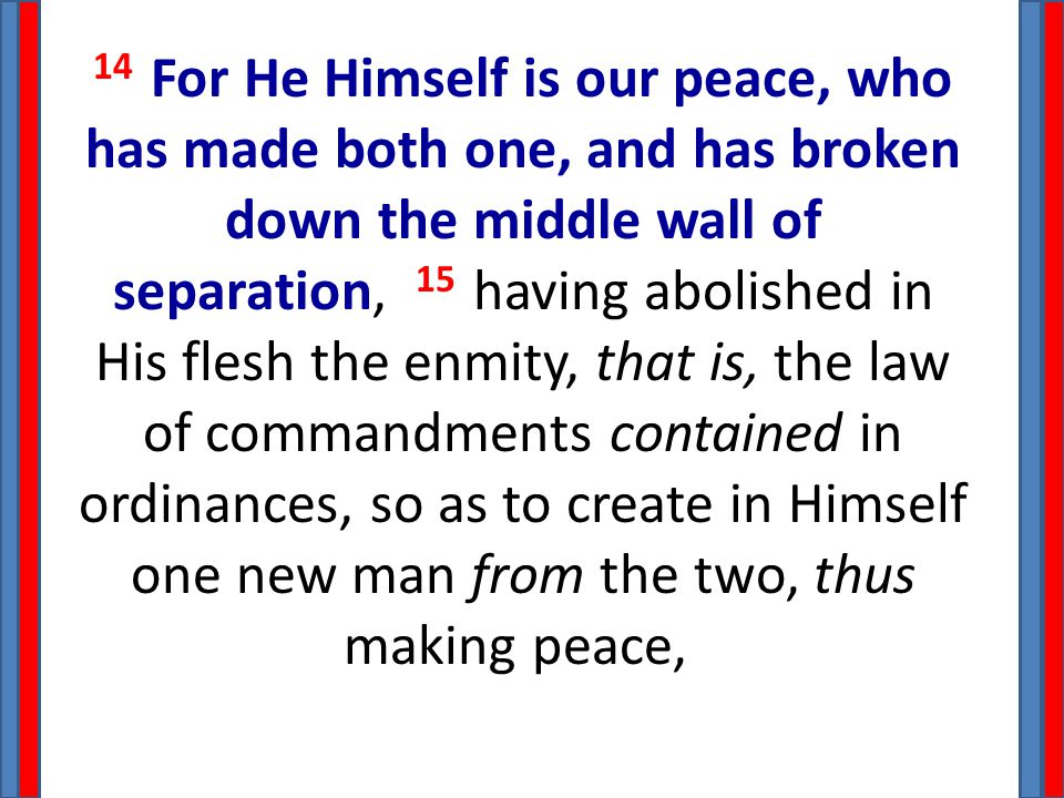 14 For He Himself is our peace, who has made both one, and has broken down the middle wall of separation, 15 having abolished in His flesh the enmity, that is, the law of commandments contained in ordinances, so as to create in Himself one new man from the two, thus making peace,