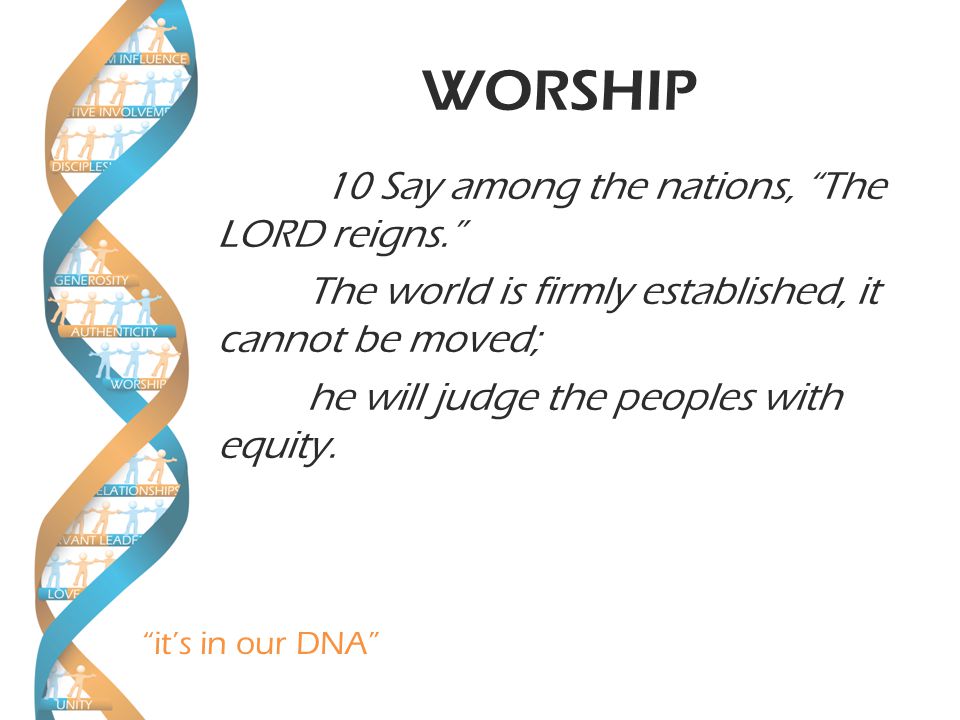 it’s in our DNA WORSHIP 10 Say among the nations, The LORD reigns. The world is firmly established, it cannot be moved; he will judge the peoples with equity.