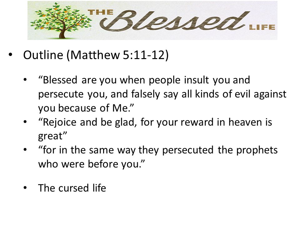 Outline (Matthew 5:11-12) Blessed are you when people insult you and persecute you, and falsely say all kinds of evil against you because of Me. Rejoice and be glad, for your reward in heaven is great for in the same way they persecuted the prophets who were before you. The cursed life