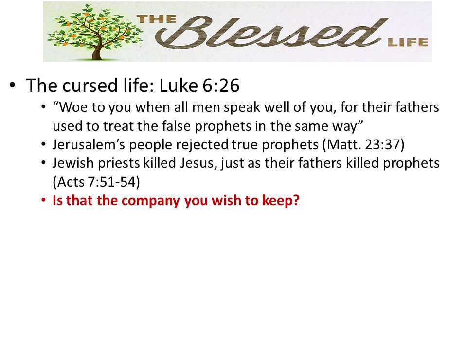 The cursed life: Luke 6:26 Woe to you when all men speak well of you, for their fathers used to treat the false prophets in the same way Jerusalem’s people rejected true prophets (Matt.