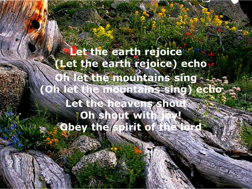 Let the earth rejoice (Let the earth rejoice) echo Oh let the mountains sing (Oh let the mountains sing) echo Let the heavens shout Oh shout with joy.