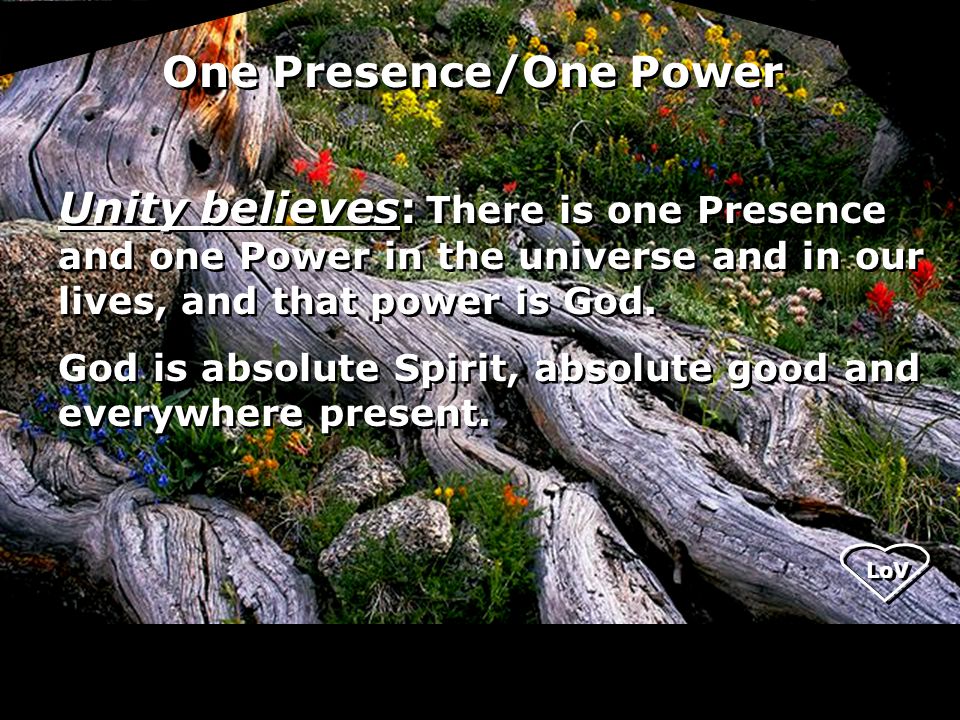 LoV One Presence/One Power Unity believes: There is one Presence and one Power in the universe and in our lives, and that power is God.