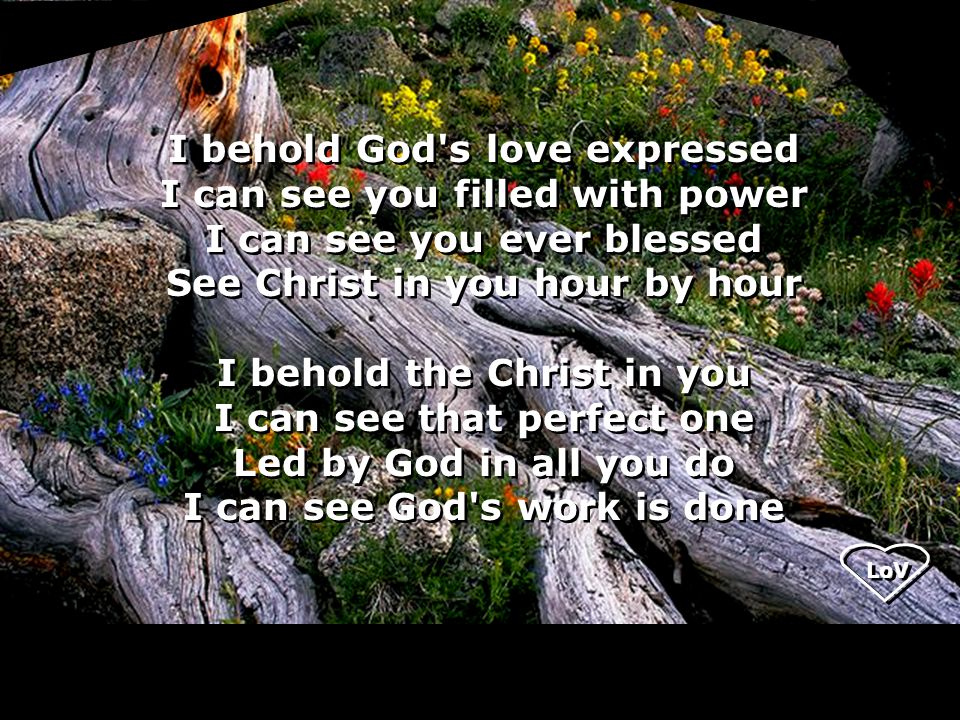 LoV I behold God s love expressed I can see you filled with power I can see you ever blessed See Christ in you hour by hour I behold the Christ in you I can see that perfect one Led by God in all you do I can see God s work is done I behold God s love expressed I can see you filled with power I can see you ever blessed See Christ in you hour by hour I behold the Christ in you I can see that perfect one Led by God in all you do I can see God s work is done