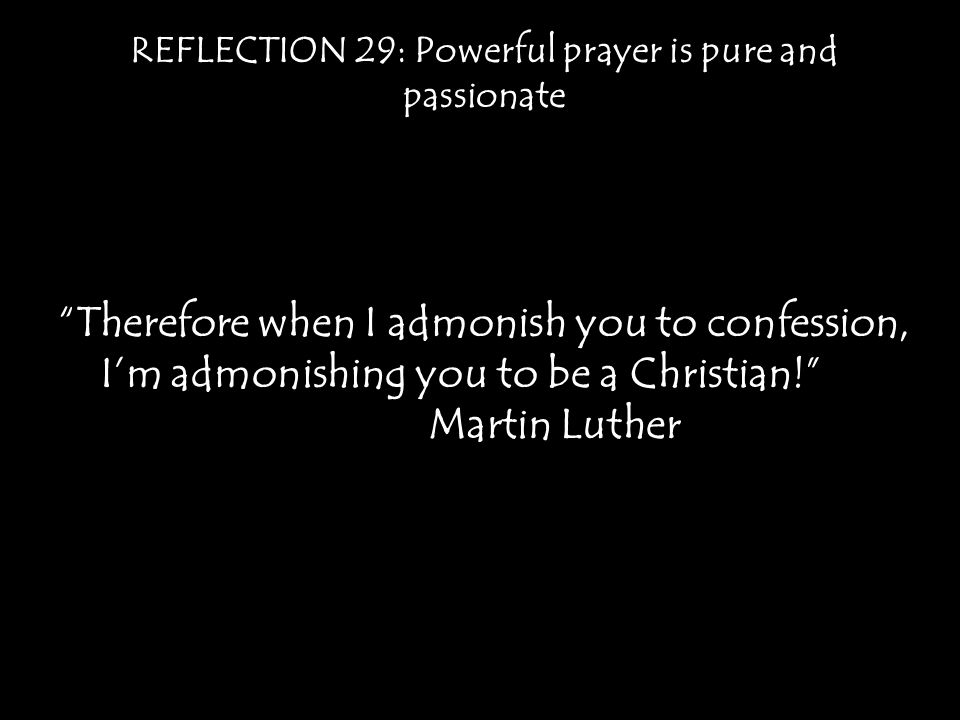 REFLECTION 29: Powerful prayer is pure and passionate Therefore when I admonish you to confession, I’m admonishing you to be a Christian! Martin Luther