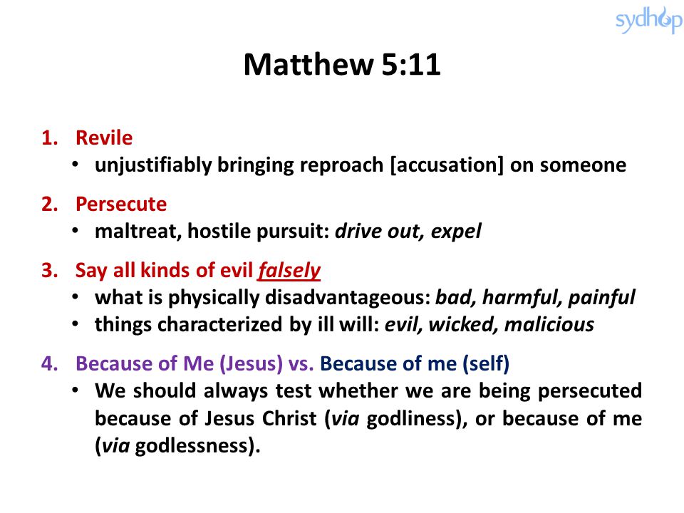Matthew 5:11 1.Revile unjustifiably bringing reproach [accusation] on someone 2.Persecute maltreat, hostile pursuit: drive out, expel 3.Say all kinds of evil falsely what is physically disadvantageous: bad, harmful, painful things characterized by ill will: evil, wicked, malicious 4.Because of Me (Jesus) vs.