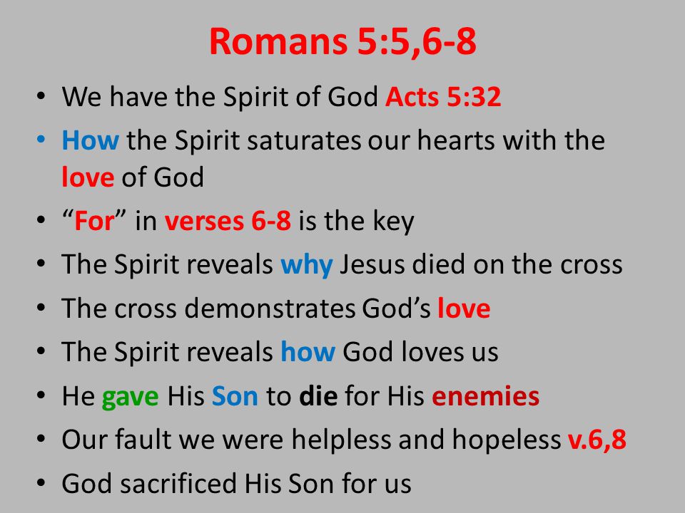 Romans 5:5,6-8 We have the Spirit of God Acts 5:32 How the Spirit saturates our hearts with the love of God For in verses 6-8 is the key The Spirit reveals why Jesus died on the cross The cross demonstrates God’s love The Spirit reveals how God loves us He gave His Son to die for His enemies Our fault we were helpless and hopeless v.6,8 God sacrificed His Son for us