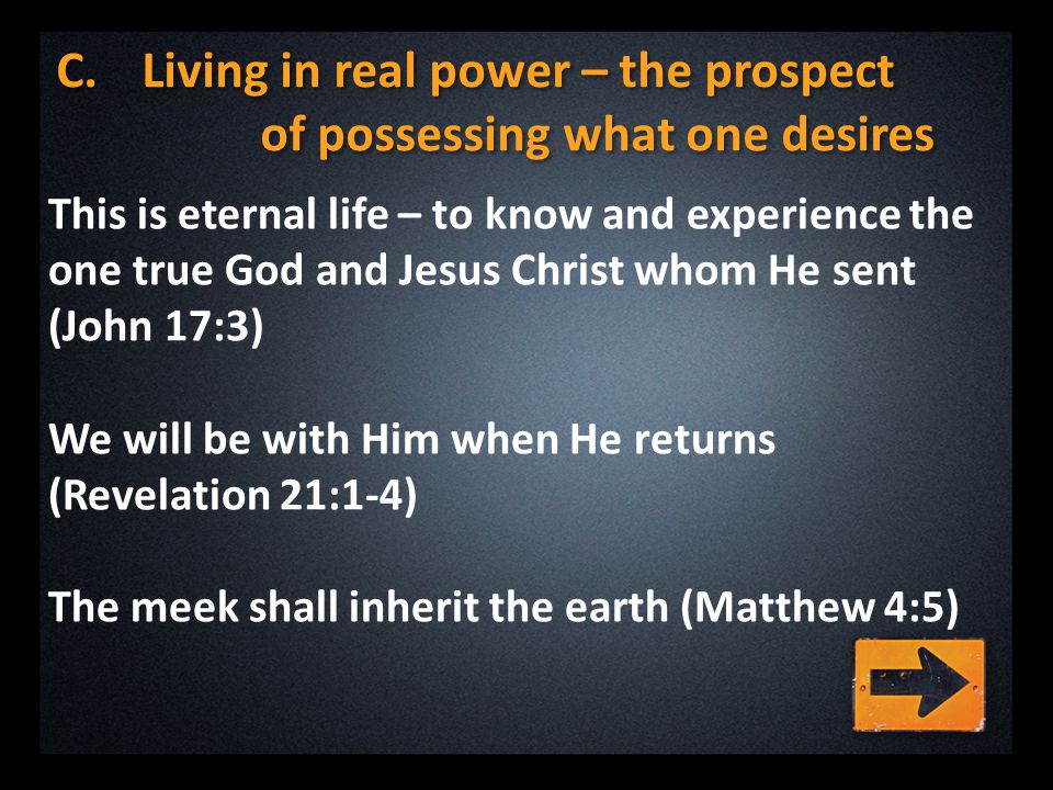 C.Living in real power – the prospect of possessing what one desires This is eternal life – to know and experience the one true God and Jesus Christ whom He sent (John 17:3) We will be with Him when He returns (Revelation 21:1-4) The meek shall inherit the earth (Matthew 4:5)