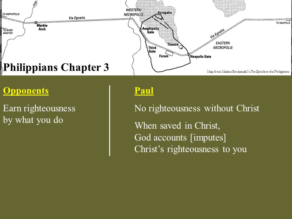 Philippians Chapter 3 Map from Markus Bockmuehl’s The Epistle to the Philippians Opponents Earn righteousness by what you do Paul No righteousness without Christ When saved in Christ, God accounts [imputes] Christ’s righteousness to you