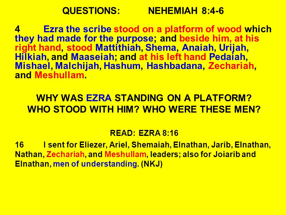 QUESTIONS:NEHEMIAH 8:4-6 4Ezra the scribe stood on a platform of wood which they had made for the purpose; and beside him, at his right hand, stood Mattithiah, Shema, Anaiah, Urijah, Hilkiah, and Maaseiah; and at his left hand Pedaiah, Mishael, Malchijah, Hashum, Hashbadana, Zechariah, and Meshullam.