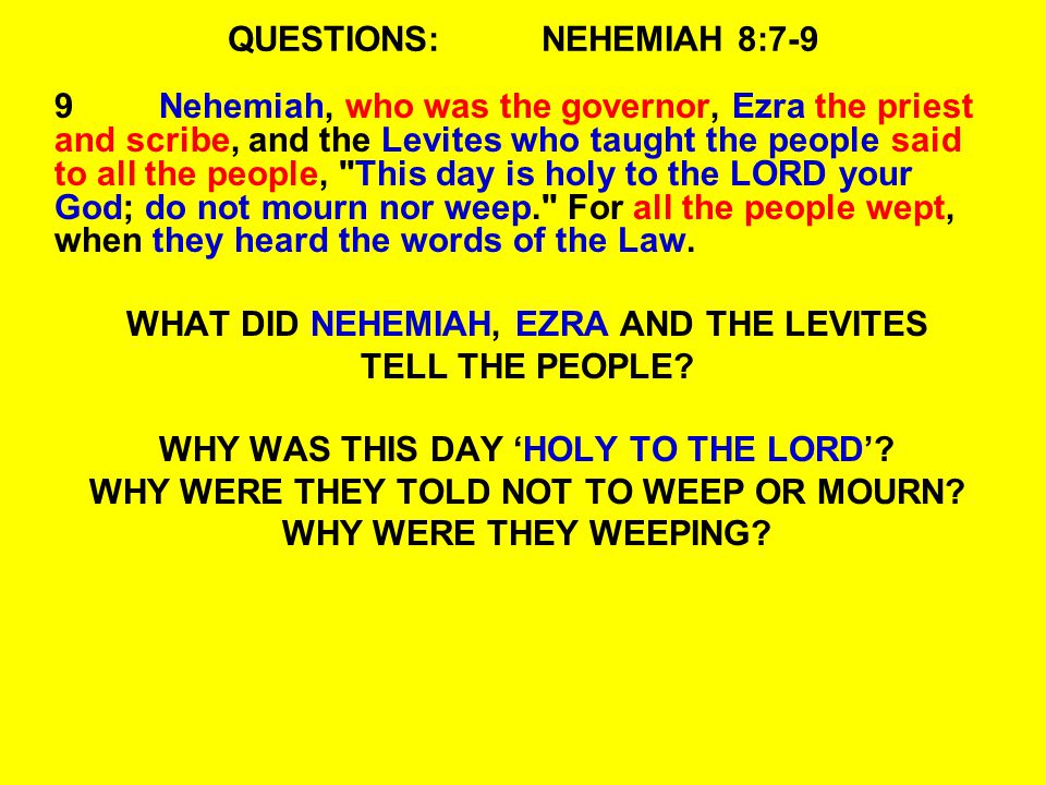 QUESTIONS:NEHEMIAH 8:7-9 9Nehemiah, who was the governor, Ezra the priest and scribe, and the Levites who taught the people said to all the people, This day is holy to the LORD your God; do not mourn nor weep. For all the people wept, when they heard the words of the Law.