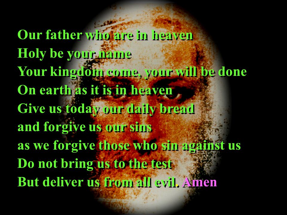 Our father who are in heaven Holy be your name Your kingdom come, your will be done On earth as it is in heaven Give us today our daily bread and forgive us our sins as we forgive those who sin against us Do not bring us to the test But deliver us from all evil.