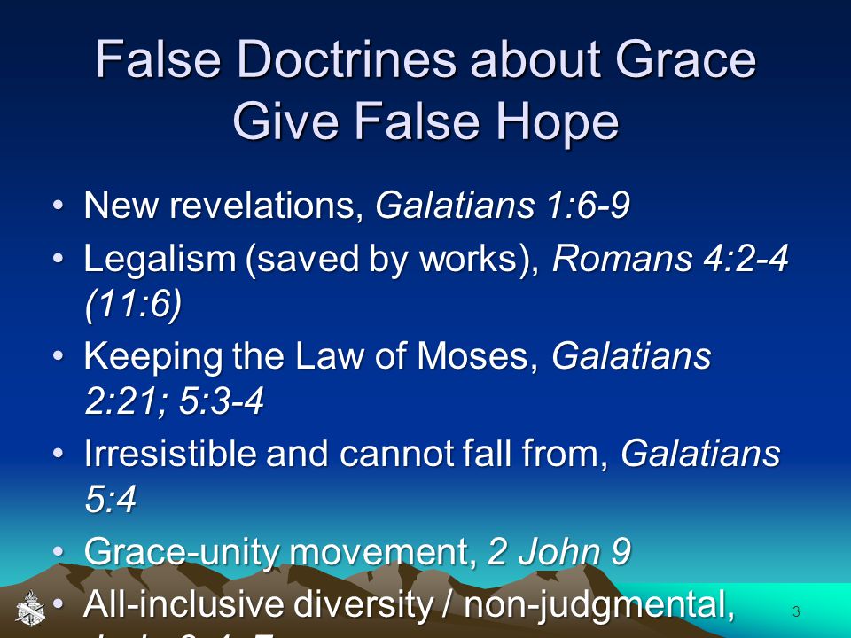 False Doctrines about Grace Give False Hope New revelations, Galatians 1:6-9New revelations, Galatians 1:6-9 Legalism (saved by works), Romans 4:2-4 (11:6)Legalism (saved by works), Romans 4:2-4 (11:6) Keeping the Law of Moses, Galatians 2:21; 5:3-4Keeping the Law of Moses, Galatians 2:21; 5:3-4 Irresistible and cannot fall from, Galatians 5:4Irresistible and cannot fall from, Galatians 5:4 Grace-unity movement, 2 John 9Grace-unity movement, 2 John 9 All-inclusive diversity / non-judgmental, Jude 3-4, 7All-inclusive diversity / non-judgmental, Jude 3-4, 7 3