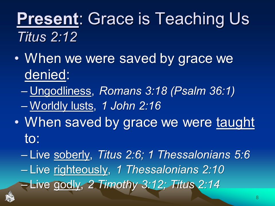 Present: Grace is Teaching Us Titus 2:12 When we were saved by grace we denied:When we were saved by grace we denied: –Ungodliness, Romans 3:18 (Psalm 36:1) –Worldly lusts, 1 John 2:16 When saved by grace we were taught to:When saved by grace we were taught to: –Live soberly, Titus 2:6; 1 Thessalonians 5:6 –Live righteously, 1 Thessalonians 2:10 –Live godly, 2 Timothy 3:12; Titus 2:14 8