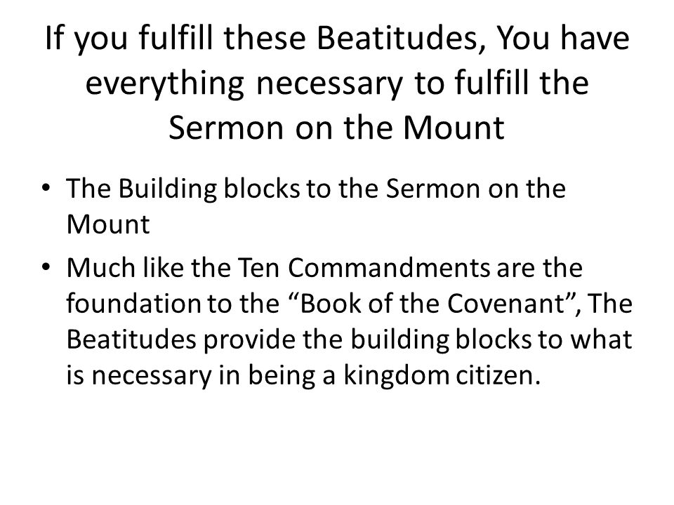If you fulfill these Beatitudes, You have everything necessary to fulfill the Sermon on the Mount The Building blocks to the Sermon on the Mount Much like the Ten Commandments are the foundation to the Book of the Covenant , The Beatitudes provide the building blocks to what is necessary in being a kingdom citizen.