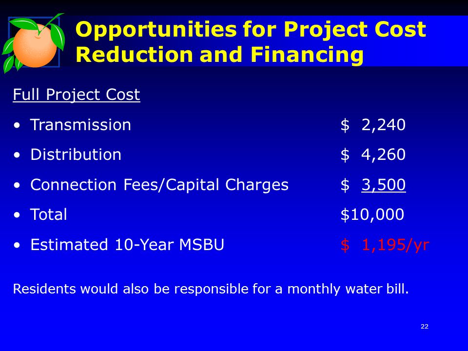 Opportunities for Project Cost Reduction and Financing Full Project Cost Transmission$ 2,240 Distribution$ 4,260 Connection Fees/Capital Charges$ 3,500 Total$10,000 Estimated 10-Year MSBU$ 1,195/yr Residents would also be responsible for a monthly water bill.