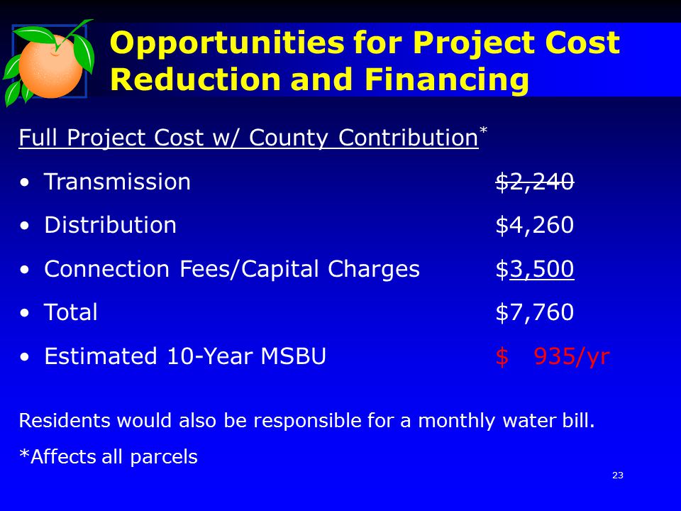 Opportunities for Project Cost Reduction and Financing Full Project Cost w/ County Contribution * Transmission$2,240 Distribution$4,260 Connection Fees/Capital Charges$3,500 Total$7,760 Estimated 10-Year MSBU$ 935/yr Residents would also be responsible for a monthly water bill.