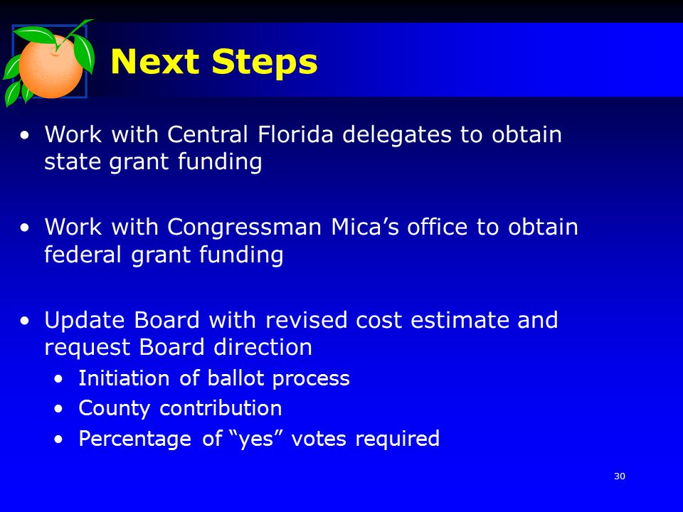 Next Steps Work with Central Florida delegates to obtain state grant funding Work with Congressman Mica’s office to obtain federal grant funding Update Board with revised cost estimate and request Board direction Initiation of ballot process County contribution Percentage of yes votes required 30