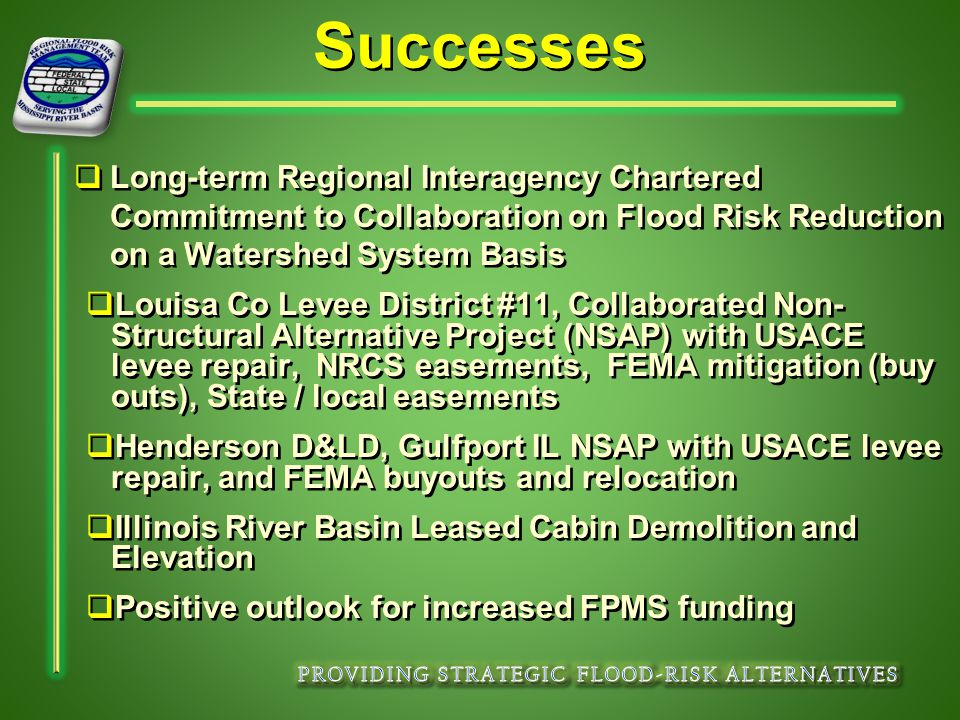 Successes   Long-term Regional Interagency Chartered Commitment to Collaboration on Flood Risk Reduction on a Watershed System Basis   Louisa Co Levee District #11, Collaborated Non- Structural Alternative Project (NSAP) with USACE levee repair, NRCS easements, FEMA mitigation (buy outs), State / local easements   Henderson D&LD, Gulfport IL NSAP with USACE levee repair, and FEMA buyouts and relocation   Illinois River Basin Leased Cabin Demolition and Elevation   Positive outlook for increased FPMS funding